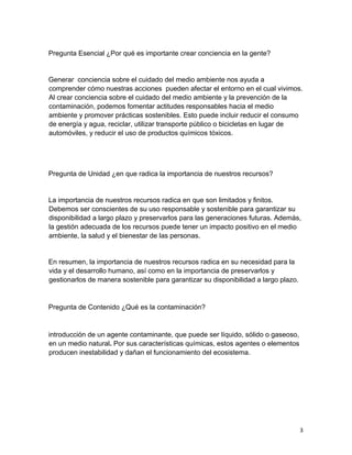 3
Pregunta Esencial ¿Por qué es importante crear conciencia en la gente?
Generar conciencia sobre el cuidado del medio ambiente nos ayuda a
comprender cómo nuestras acciones pueden afectar el entorno en el cual vivimos.
Al crear conciencia sobre el cuidado del medio ambiente y la prevención de la
contaminación, podemos fomentar actitudes responsables hacia el medio
ambiente y promover prácticas sostenibles. Esto puede incluir reducir el consumo
de energía y agua, reciclar, utilizar transporte público o bicicletas en lugar de
automóviles, y reducir el uso de productos químicos tóxicos.
Pregunta de Unidad ¿en que radica la importancia de nuestros recursos?
La importancia de nuestros recursos radica en que son limitados y finitos.
Debemos ser conscientes de su uso responsable y sostenible para garantizar su
disponibilidad a largo plazo y preservarlos para las generaciones futuras. Además,
la gestión adecuada de los recursos puede tener un impacto positivo en el medio
ambiente, la salud y el bienestar de las personas.
En resumen, la importancia de nuestros recursos radica en su necesidad para la
vida y el desarrollo humano, así como en la importancia de preservarlos y
gestionarlos de manera sostenible para garantizar su disponibilidad a largo plazo.
Pregunta de Contenido ¿Qué es la contaminación?
introducción de un agente contaminante, que puede ser líquido, sólido o gaseoso,
en un medio natural. Por sus características químicas, estos agentes o elementos
producen inestabilidad y dañan el funcionamiento del ecosistema.
 