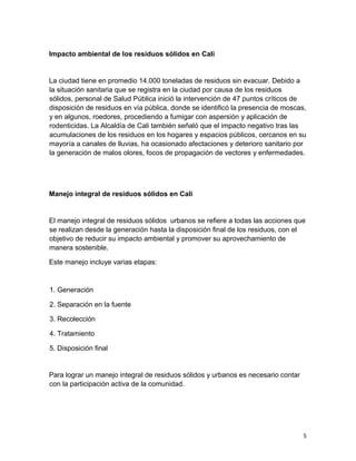 5
Impacto ambiental de los residuos sólidos en Cali
La ciudad tiene en promedio 14.000 toneladas de residuos sin evacuar. Debido a
la situación sanitaria que se registra en la ciudad por causa de los residuos
sólidos, personal de Salud Pública inició la intervención de 47 puntos críticos de
disposición de residuos en vía pública, donde se identificó la presencia de moscas,
y en algunos, roedores, procediendo a fumigar con aspersión y aplicación de
rodenticidas. La Alcaldía de Cali también señaló que el impacto negativo tras las
acumulaciones de los residuos en los hogares y espacios públicos, cercanos en su
mayoría a canales de lluvias, ha ocasionado afectaciones y deterioro sanitario por
la generación de malos olores, focos de propagación de vectores y enfermedades.
Manejo integral de residuos sólidos en Cali
El manejo integral de residuos sólidos urbanos se refiere a todas las acciones que
se realizan desde la generación hasta la disposición final de los residuos, con el
objetivo de reducir su impacto ambiental y promover su aprovechamiento de
manera sostenible.
Este manejo incluye varias etapas:
1. Generación
2. Separación en la fuente
3. Recolección
4. Tratamiento
5. Disposición final
Para lograr un manejo integral de residuos sólidos y urbanos es necesario contar
con la participación activa de la comunidad.
 