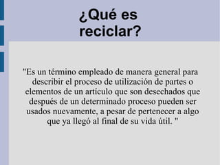 ¿Qué es  reciclar? &quot;Es un término empleado de manera general para describir el proceso de  utilización  de partes o  elementos  de un artículo que  son desechados que  después de un determinado proceso  pueden ser usados nuevamente , a pesar de pertenecer a algo que ya llegó al final de su vida útil. &quot; 