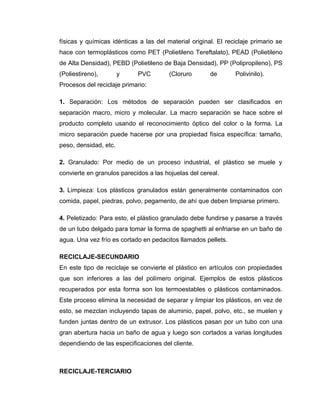 físicas y químicas idénticas a las del material original. El reciclaje primario se
hace con termoplásticos como PET (Polietileno Tereftalato), PEAD (Polietileno
de Alta Densidad), PEBD (Polietileno de Baja Densidad), PP (Polipropileno), PS
(Poliestireno),        y    PVC         (Cloruro       de       Polivinilo).
Procesos del reciclaje primario:

1. Separación: Los métodos de separación pueden ser clasificados en
separación macro, micro y molecular. La macro separación se hace sobre el
producto completo usando el reconocimiento óptico del color o la forma. La
micro separación puede hacerse por una propiedad física específica: tamaño,
peso, densidad, etc.

2. Granulado: Por medio de un proceso industrial, el plástico se muele y
convierte en granulos parecidos a las hojuelas del cereal.

3. Limpieza: Los plásticos granulados están generalmente contaminados con
comida, papel, piedras, polvo, pegamento, de ahí que deben limpiarse primero.

4. Peletizado: Para esto, el plástico granulado debe fundirse y pasarse a través
de un tubo delgado para tomar la forma de spaghetti al enfriarse en un baño de
agua. Una vez frío es cortado en pedacitos llamados pellets.

RECICLAJE-SECUNDARIO
En este tipo de reciclaje se convierte el plástico en artículos con propiedades
que son inferiores a las del polímero original. Ejemplos de estos plásticos
recuperados por esta forma son los termoestables o plásticos contaminados.
Este proceso elimina la necesidad de separar y limpiar los plásticos, en vez de
esto, se mezclan incluyendo tapas de aluminio, papel, polvo, etc., se muelen y
funden juntas dentro de un extrusor. Los plásticos pasan por un tubo con una
gran abertura hacia un baño de agua y luego son cortados a varias longitudes
dependiendo de las especificaciones del cliente.



RECICLAJE-TERCIARIO
 