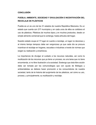 CONCLUSIÓN

PUEBLA, AMBIENTE, SOCIEDAD Y DIVULGACIÓN E INCENTIVACIÓN DEL
RECICLAJE DE PLÁSTICOS

Puebla es un es uno de los 31 estados de nuestra República Mexicana. Es un
estado que cuenta con 217 municipios y en cada unos de ellos es cotidiano el
uso de plásticos. Plásticos de muchos tipos y en muchos productos, desde un
simple alimento comercial que lo contenga, hasta artículos del hogar.

Nuestro estado ocupa el 17 lugar en cuanto a reciclaje, un lugar no decoroso y
al mismo tiempo tampoco debe ser vergonzoso ya que cada día se procura
incentivar el reciclaje en hogares, escuelas e industrias a través de normas que
exigen su realización y enseñanza.

La importancia de divulgar el cuidado a los recursos naturales, así como la
reutilización de los recursos que ya tiene un proceso, es una tarea que no tiene
encomienda, si no libre ilustración a la sociedad. Sostengo que ésta libre acción
debe ser tomada por los comunicólogos que con ayuda de Biólogos y
ambientalistas se debiera hacer promoción a los consumidores de nuestra
sociedad, tanto de la historia del surgimiento de los plásticos, así como su uso,
proceso, y principalmente, su reutilización y reciclaje.
 