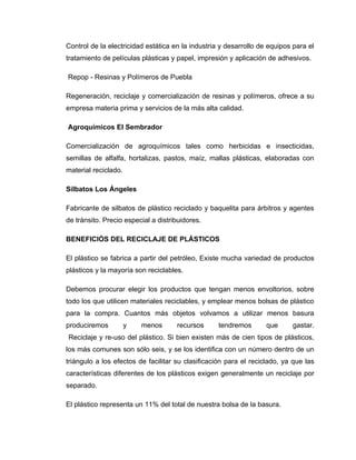 Control de la electricidad estática en la industria y desarrollo de equipos para el
tratamiento de películas plásticas y papel, impresión y aplicación de adhesivos.

Repop - Resinas y Polímeros de Puebla

Regeneración, reciclaje y comercialización de resinas y polímeros, ofrece a su
empresa materia prima y servicios de la más alta calidad.

Agroquímicos El Sembrador

Comercialización de agroquímicos tales como herbicidas e insecticidas,
semillas de alfalfa, hortalizas, pastos, maíz, mallas plásticas, elaboradas con
material reciclado.

Silbatos Los Ángeles

Fabricante de silbatos de plástico reciclado y baquelita para árbitros y agentes
de tránsito. Precio especial a distribuidores.

BENEFICIÓS DEL RECICLAJE DE PLÁSTICOS

El plástico se fabrica a partir del petróleo, Existe mucha variedad de productos
plásticos y la mayoría son reciclables.

Debemos procurar elegir los productos que tengan menos envoltorios, sobre
todo los que utilicen materiales reciclables, y emplear menos bolsas de plástico
para la compra. Cuantos más objetos volvamos a utilizar menos basura
produciremos          y   menos      recursos      tendremos       que     gastar.
Reciclaje y re-uso del plástico. Si bien existen más de cien tipos de plásticos,
los más comunes son sólo seis, y se los identifica con un número dentro de un
triángulo a los efectos de facilitar su clasificación para el reciclado, ya que las
características diferentes de los plásticos exigen generalmente un reciclaje por
separado.

El plástico representa un 11% del total de nuestra bolsa de la basura.
 