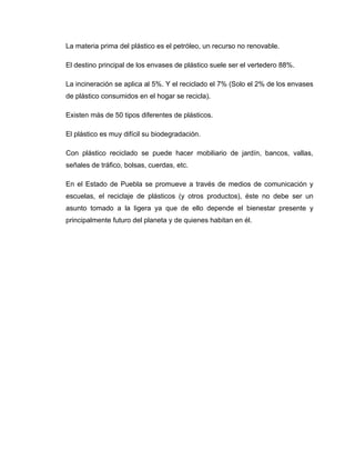 La materia prima del plástico es el petróleo, un recurso no renovable.

El destino principal de los envases de plástico suele ser el vertedero 88%.

La incineración se aplica al 5%. Y el reciclado el 7% (Solo el 2% de los envases
de plástico consumidos en el hogar se recicla).

Existen más de 50 tipos diferentes de plásticos.

El plástico es muy difícil su biodegradación.

Con plástico reciclado se puede hacer mobiliario de jardín, bancos, vallas,
señales de tráfico, bolsas, cuerdas, etc.

En el Estado de Puebla se promueve a través de medios de comunicación y
escuelas, el reciclaje de plásticos (y otros productos), éste no debe ser un
asunto tomado a la ligera ya que de ello depende el bienestar presente y
principalmente futuro del planeta y de quienes habitan en él.
 