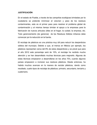 JUSTIFICACIÓN

En el estado de Puebla, a través de las campañas ecológicas brindadas por la
ciudadanía se pretende minimizar el volumen y peso de los residuos
contaminantes, este es el primer paso para resolver el problema global de
contaminación y al mismos tiempo brindar el apoyo a la empresas para la
fabricación de nuevos artículos útiles en el hogar, la cuidad, la empresa, etc.
Todo gerenciamiento (de gerencia) de los Residuos Sólidos Urbanos debe
comenzar por la reducción en la fuente.

El reciclaje de plásticos es una práctica muy útil para reducir los desperdicios
sólidos del municipio. Debido a que, al menos en México por ejemplo, los
plásticos representan cerca del 8% de estos desperdicios y se prevé que para
el año 2012 este porcentaje será de 10%, el reciclaje ha recibido mucha
atención y se han desarrollado muchas técnicas para mejorarlo. Algunas de
estas técnicas empezaron a desarrollarse en los años 70's, cuando algunos
países empezaron a incinerar sus residuos plásticos. Desde entonces, ha
habido muchos avances en la manera de reciclar plásticos, dando como
resultado, cuatro tipos de reciclaje de plásticos: primario, secundario, terciario y
cuaternario.
 