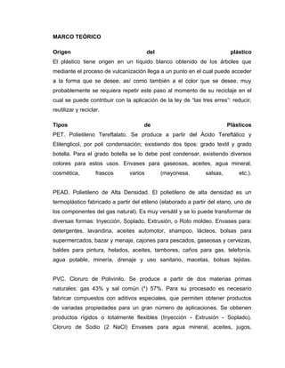 MARCO TEÓRICO

Origen                                  del                               plástico
El plástico tiene origen en un líquido blanco obtenido de los árboles que
mediante el proceso de vulcanización llega a un punto en el cual puede acceder
a la forma que se desee, así como también a el color que se desee, muy
probablemente se requiera repetir este paso al momento de su reciclaje en el
cual se puede contribuir con la aplicación de la ley de “las tres erres”: reducir,
reutilizar y reciclar.

Tipos                                de                                  Plásticos
PET. Polietileno Tereftalato. Se produce a partir del Ácido Tereftálico y
Etilenglicol, por poli condensación; existiendo dos tipos: grado textil y grado
botella. Para el grado botella se lo debe post condensar, existiendo diversos
colores para estos usos. Envases para gaseosas, aceites, agua mineral,
cosmética,          frascos    varios         (mayonesa,       salsas,       etc.).


PEAD. Polietileno de Alta Densidad. El polietileno de alta densidad es un
termoplástico fabricado a partir del etileno (elaborado a partir del etano, uno de
los componentes del gas natural). Es muy versátil y se lo puede transformar de
diversas formas: Inyección, Soplado, Extrusión, o Roto moldeo. Envases para:
detergentes, lavandina, aceites automotor, shampoo, lácteos, bolsas para
supermercados, bazar y menaje, cajones para pescados, gaseosas y cervezas,
baldes para pintura, helados, aceites, tambores, caños para gas, telefonía,
agua potable, minería, drenaje y uso sanitario, macetas, bolsas tejidas.


PVC. Cloruro de Polivinilo. Se produce a partir de dos materias primas
naturales: gas 43% y sal común (*) 57%. Para su procesado es necesario
fabricar compuestos con aditivos especiales, que permiten obtener productos
de variadas propiedades para un gran número de aplicaciones. Se obtienen
productos rígidos o totalmente flexibles (Inyección - Extrusión - Soplado).
Cloruro de Sodio (2 NaCl) Envases para agua mineral, aceites, jugos,
 