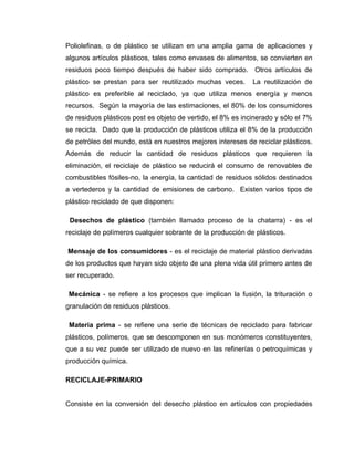 Poliolefinas, o de plástico se utilizan en una amplia gama de aplicaciones y
algunos artículos plásticos, tales como envases de alimentos, se convierten en
residuos poco tiempo después de haber sido comprado. Otros artículos de
plástico se prestan para ser reutilizado muchas veces.       La reutilización de
plástico es preferible al reciclado, ya que utiliza menos energía y menos
recursos. Según la mayoría de las estimaciones, el 80% de los consumidores
de residuos plásticos post es objeto de vertido, el 8% es incinerado y sólo el 7%
se recicla. Dado que la producción de plásticos utiliza el 8% de la producción
de petróleo del mundo, está en nuestros mejores intereses de reciclar plásticos.
Además de reducir la cantidad de residuos plásticos que requieren la
eliminación, el reciclaje de plástico se reducirá el consumo de renovables de
combustibles fósiles-no, la energía, la cantidad de residuos sólidos destinados
a vertederos y la cantidad de emisiones de carbono. Existen varios tipos de
plástico reciclado de que disponen:

 Desechos de plástico (también llamado proceso de la chatarra) - es el
reciclaje de polímeros cualquier sobrante de la producción de plásticos.

Mensaje de los consumidores - es el reciclaje de material plástico derivadas
de los productos que hayan sido objeto de una plena vida útil primero antes de
ser recuperado.

 Mecánica - se refiere a los procesos que implican la fusión, la trituración o
granulación de residuos plásticos.

 Materia prima - se refiere una serie de técnicas de reciclado para fabricar
plásticos, polímeros, que se descomponen en sus monómeros constituyentes,
que a su vez puede ser utilizado de nuevo en las refinerías o petroquímicas y
producción química.

RECICLAJE-PRIMARIO


Consiste en la conversión del desecho plástico en artículos con propiedades
 