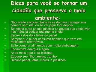 Dicas para você se tornar um cidadão que preserva o meio ambiente:   Não aceite sacolas plásticas se dá para carregar sua compra sem ela, ou se vai jogar fora depois.  Só aceite outra sacola plástica se aquela que você tiver nas mãos já estiver totalmente cheia.  Escreva dos dois lados do papel.  Sempre que puder consuma bebidas que vem em recipientes retornáveis.  Evite comprar alimentos com muita embalagem.  Economize energia e água.  Ande mais a pé e de bicicleta.  Eduque seu filho, amigo, vizinho.  Recicle papel, latas, vidros, e plásticos.  