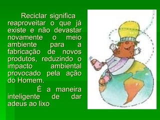 Reciclar significa  reaproveitar o que já existe e não devastar novamente o meio ambiente para a fabricação de novos produtos, reduzindo o impacto ambiental provocado pela ação do Homem. É a maneira inteligente de dar adeus ao lixo 