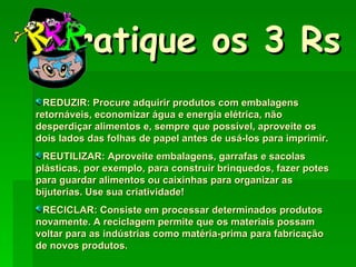 Pratique os 3 Rs REDUZIR: Procure adquirir produtos com embalagens retornáveis, economizar água e energia elétrica, não desperdiçar alimentos e, sempre que possível, aproveite os dois lados das folhas de papel antes de usá-los para imprimir. REUTILIZAR: Aproveite embalagens, garrafas e sacolas plásticas, por exemplo, para construir brinquedos, fazer potes para guardar alimentos ou caixinhas para organizar as bijuterias. Use sua criatividade! RECICLAR: Consiste em processar determinados produtos novamente. A reciclagem permite que os materiais possam voltar para as indústrias como matéria-prima para fabricação de novos produtos. 