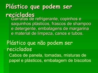 Plástico que podem ser reciclados Garrafas de refrigerante, copinhos e saquinhos plásticos, frascos de shampoo e detergente, embalagens de margarina e material de limpeza, canos e tubos.   Plástico que não podem ser reciclados Cabos de panela, tomadas, misturas de papel e plásticos, embalagem de biscoitos 