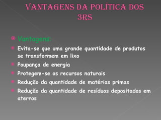 Vantagens: Evita-se que uma grande quantidade de produtos se transformem em lixo Poupança de energia Protegem-se os recursos naturais Redução da quantidade de matérias primas Redução da quantidade de resíduos depositados em aterros 