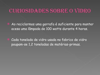 Ao reciclarmos uma garrafa é suficiente para manter acesa uma lâmpada de 100 watts durante 4 horas. Cada tonelada de vidro usada no fabrico de vidro poupam-se 1,2 toneladas de matérias-primas. 