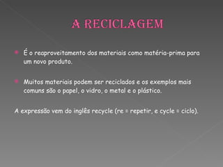 É o reaproveitamento dos materiais como matéria-prima para um novo produto.  Muitos materiais podem ser reciclados e os exemplos mais comuns são o papel, o vidro, o metal e o plástico.  A expressão vem do inglês recycle (re = repetir, e cycle = ciclo).   
