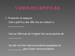 1- Preenche os espaços: Com a política dos 3Rs faz-se reduzir a __________. Com as fábricas da triagem faz novos postos de ________. Se nós reciclar-mos os produtos poupamos as _________ para fazer novos produtos Resposta:  Poluição; Trabalho; Fontes de energia   