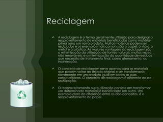 ReciclagemA reciclagem é o termo geralmente utilizado para designar o reaproveitamento de materiais beneficiados como matéria-prima para um novo produto. Muitos materiais podem ser reciclados e os exemplos mais comuns são o papel, o vidro, o metal e o plástico. As maiores vantagens da reciclagem são a minimização da utilização de fontes naturais, muitas vezes não renováveis; e a minimização da quantidade de resíduos que necessita de tratamento final, como aterramento, ou incineração.O conceito de reciclagem serve apenas para os materiais que podem voltar ao estado original e ser transformado novamente em um produto igual em todas as suas características. O conceito de reciclagem é diferente do de reutilização.O reaproveitamento ou reutilização consiste em transformar um determinado material já beneficiado em outro. Um exemplo claro da diferença entre os dois conceitos, é o reaproveitamento do papel.