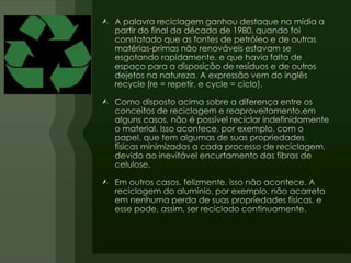 A palavra reciclagem ganhou destaque na mídia a partir do final da década de 1980, quando foi constatado que as fontes de petróleo e de outras matérias-primas não renováveis estavam se esgotando rapidamente, e que havia falta de espaço para a disposição de resíduos e de outros dejetos na natureza. A expressão vem do inglês recycle (re = repetir, e cycle = ciclo).Como disposto acima sobre a diferença entre os conceitos de reciclagem e reaproveitamento,em alguns casos, não é possível reciclar indefinidamente o material. Isso acontece, por exemplo, com o papel, que tem algumas de suas propriedades físicas minimizadas a cada processo de reciclagem, devido ao inevitável encurtamento das fibras de celulose.Em outros casos, felizmente, isso não acontece. A reciclagem do alumínio, por exemplo, não acarreta em nenhuma perda de suas propriedades físicas, e esse pode, assim, ser reciclado continuamente.