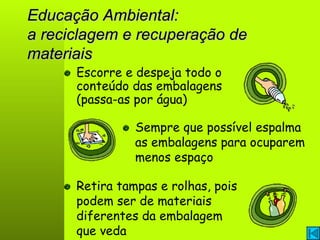 Educação Ambiental: a reciclagem e recuperação de materiais Escorre e despeja todo o conteúdo das embalagens (passa-as por água) Sempre que possível espalma as embalagens para ocuparem menos espaço Retira tampas e rolhas, pois podem ser de materiais diferentes da embalagem que veda 