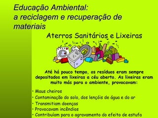 Educação Ambiental: a reciclagem e recuperação de materiais Aterros Sanitários e Lixeiras Até há pouco tempo, os resíduos eram sempre depositados em lixeiras a céu aberto. As lixeiras eram muito más para o ambiente, provocavam: •  Maus cheiros •  Contribuíam para o agravamento do efeito de estufa •  Provocavam incêndios •  Transmitiam doenças •  Contaminação do solo, dos lençóis de água e do ar 