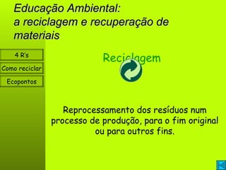 Educação Ambiental: a reciclagem e recuperação de materiais Como reciclar Ecopontos 4 R’s Reciclagem Reprocessamento dos resíduos num processo de produção, para o fim original ou para outros fins. 