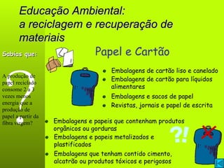 Educação Ambiental: a reciclagem e recuperação de materiais ? Papel e Cartão Embalagens de cartão liso e canelado Embalagens e papeis que contenham produtos orgânicos ou gorduras Sabias que: A produção de papel reciclado consome 2 a 3 vezes menos energia que a produção de papel a partir da fibra virgem? Revistas, jornais e papel de escrita Embalagens e sacos de papel Embalagens de cartão para líquidos alimentares Embalagens que tenham contido cimento, alcatrão ou produtos tóxicos e perigosos Embalagens e papeis metalizados e plastificados 