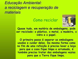 Educação Ambiental: a reciclagem e recuperação de materiais Quase tudo, em matéria de embalagens, pode ser reciclado: o plástico, o metal, a madeira, o vidro e o papel. Como reciclar O primeiro passo é separar as embalagens usadas e cuidar delas. Da mesma forma como no fim de uma refeição é preciso lavar a loiça para que a casa fique limpa e arrumada, é também preciso tratar das embalagens vazias para que a Terra fique limpa.   