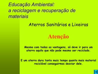 Educação Ambiental:
a reciclagem e recuperação de
materiais
          Aterros Sanitários e Lixeiras

                        Atenção
       Mesmo com todas as vantagens, só deve ir para um
        aterro aquilo que não pode mesmo ser reciclado.


     E um aterro dura tanto mais tempo quanto mais material
              reciclável conseguirmos desviar dele.
 