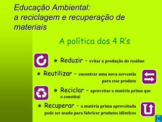 Educação Ambiental:
a reciclagem e recuperação de
materiais
              A política dos 4 R’s

               Reduzir - evitar a produção do resíduo

       Reutilizar - encontrar uma nova serventia
                                    para esse produto

               Reciclar - aproveitar a matéria prima que
               o constitui

       Recuperar - a matéria prima aproveitada
       pode ser usada para fabricar produtos idênticos
 