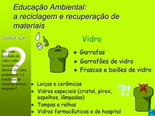 Educação Ambiental:
       a reciclagem e recuperação de
       materiais
Sabias que:
                                     Vidro
Por cada                            Garrafas
tonelada de
vidro velho                         Garrafões de vidro
incluída no
fabrico de vidro                    Frascos e boiões de vidro
poupam-se 1,2
toneladas de
matérias primas    Loiças e cerâmicas
originais?
                   Vidros especiais (cristal, pirex,
                   espelhos, lâmpadas)
                   Tampas e rolhas
                   Vidros farmacêuticos e de hospital
 