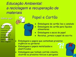 Educação Ambiental:
     a reciclagem e recuperação de
     materiais
Sabias que:         Papel e Cartão
                                      Embalagens de cartão liso e canelado
A produção de
                                      Embalagens de cartão para líquidos
papel reciclado
consome 2 a 3                         alimentares
vezes menos                           Embalagens e sacos de papel
energia que a                         Revistas, jornais e papel de escrita
produção de
papel a partir da
fibra virgem?       Embalagens e papeis que contenham produtos
                    orgânicos ou gorduras
                    Embalagens e papeis metalizados e
                    plastificados
                    Embalagens que tenham contido cimento,
                    alcatrão ou produtos tóxicos e perigosos
 