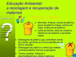 Educação Ambiental:
     a reciclagem e recuperação de
     materiais
Sabias que:        Plástico e Metal
                                     Garrafas, frascos, caixas de plástico,
Uma lata de                          sacos de plástico limpos, esferovite
bebida pode ser                      limpa, invólucros de plástico
infinitamente                        Latas de bebida, latas de conserva,
reciclada sem                        tabuleiros de alumínio e aerossóis
perda de                             vazios
qualidade?
                  Embalagens de plástico que contenham restos
                  de comida, gorduras ou outras substâncias de
                  difícil remoção
                  Embalagens de plástico e metal que tenham
                  contido produtos tóxicos ou perigosos
                  Tachos, panelas, talheres e
                  electrodomésticos, pilhas e baterias
 