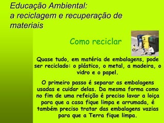 Educação Ambiental:
a reciclagem e recuperação de
materiais
                   Como reciclar

       Quase tudo, em matéria de embalagens, pode
      ser reciclado: o plástico, o metal, a madeira, o
                      vidro e o papel.
        O primeiro passo é separar as embalagens
      usadas e cuidar delas. Da mesma forma como
      no fim de uma refeição é preciso lavar a loiça
        para que a casa fique limpa e arrumada, é
      também preciso tratar das embalagens vazias
              para que a Terra fique limpa.
 