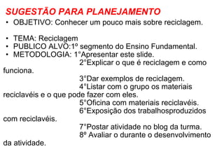 SUGESTÃO PARA PLANEJAMENTO OBJETIVO: Conhecer um pouco mais sobre reciclagem.                        TEMA: Reciclagem PUBLICO ALVO:1º segmento do Ensino Fundamental. METODOLOGIA: 1°Apresentar este slide.                                       2°Explicar o que é reciclagem e como funciona.                                     3°Dar exemplos de reciclagem.                                     4°Listar com o grupo os materiais reciclavéis e o que pode fazer com eles.                                     5°Oficina com materiais reciclavéis.                                     6°Exposição dos trabalhosproduzidos com reciclavéis.                                     7°Postar atividade no blog da turma.                                      8º Avaliar o durante o desenvolvimento da atividade. 