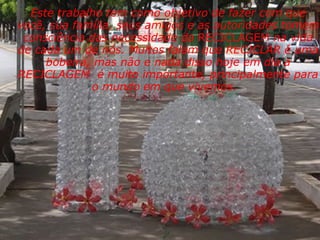 Este trabalho tem como objetivo de fazer com que você, sua família, seus amigos e as autoridades tomem consciência das necessidade da  RECICLAGEM  na vida de cada um de nós. Muitos falam que RECICLAR é uma bobeira, mas não e nada disso hoje em dia a RECICLAGEM  é muito importante, principalmente para o mundo em que vivemos.                   