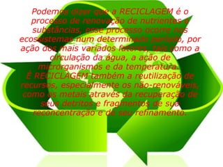Podemos dizer que a RECICLAGEM é o processo de renovação de nutrientes e substâncias, esse processo ocorre nos ecossistemas num determinado período, por ação dos mais variados fatores, tais como a circulação da água, a ação de microrganismos e da temperatura.  É RECICLAGEM também a reutilização de recursos, especialmente os não-renováveis, como os metais através da recuperação de seus detritos e fragmentos de sua reconcentração e de seu refinamento. 