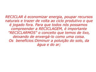       RECICLAR é economizar energia, poupar recursos naturais e trazer de volta ao ciclo produtivo o que é jogado fora. Para que todos nós possamos  compreender a RECICLAGEM, é importante "RECICLARMOS" o conceito que temos de lixo, deixando de enxergá-lo como uma coisa. Os  benefícios:Diminuir a poluição do solo, da água e do ar; 