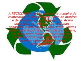      A RECICLAGEM surgiu como uma maneira de reintroduzir no sistema uma parte de matéria e da energia, que se tornaria lixo. Assim desviados, os resíduos são coletados, separados e processados para serem usados como matéria-prima na manufatura de bens, os quais eram feitos anteriormente com matéria-prima virgem.Dessa forma,os recursos naturais ficam menos comprometidos. 