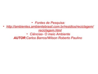 Fontes de Pesquisa: http://ambientes.ambientebrasil.com.br/residios/reciclagem/reciclagem.html Ciências- O meio Ambiente AUTOR :Carlos Barros/Wilson Roberto Paulino   
