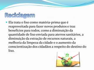 ReciclagemEla trata o lixo como matéria-prima que é reaproveitada para fazer novos produtos e traz benefícios para todos, como a diminuição da quantidade de lixo enviada para aterros sanitários, a diminuição da extração de recursos naturais, a melhoria da limpeza da cidade e o aumento da conscientização dos cidadãos a respeito do destino do lixo.