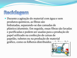ReciclagemDurante a agitação do material com água e sem produtos químicos, as fibras são hidratadas, separando-se das camadas de plástico/alumínio. Em seguida, essas fibras são lavadas e purificadas e podem ser usadas para a produção de papel utilizado na confecção de caixas de papelão, tubetes ou na produção de material gráfico, como os folhetos distribuídos pela Tetra Pak