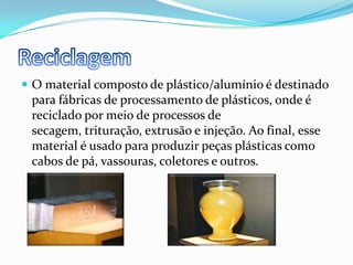 ReciclagemO material composto de plástico/alumínio é destinado para fábricas de processamento de plásticos, onde é reciclado por meio de processos de secagem, trituração, extrusão e injeção. Ao final, esse material é usado para produzir peças plásticas como cabos de pá, vassouras, coletores e outros.