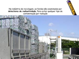 Na indústria de reciclagem, os fardos são examinados por  detectores de radiaotividade , Para evitar qualquer tipo de  contaminação por radiação  
