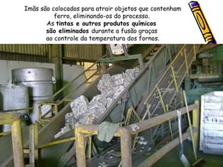 Imãs são colocados para atrair objetos que contenham ferro, eliminando-os do processo.  As  tintas e outros produtos químicos  são eliminados  durante a fusão graças  ao controle da temperatura dos fornos. 