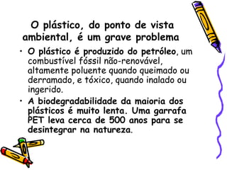 O plástico, do ponto de vista ambiental, é um grave problema   O plástico é produzido do petróleo , um combustível fóssil não-renovável, altamente poluente quando queimado ou derramado, e tóxico, quando inalado ou ingerido. A biodegradabilidade da maioria dos plásticos é muito lenta. Uma garrafa PET leva cerca de 500 anos para se desintegrar na natureza .  