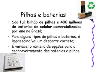 Pilhas e baterias São  1,2 bilhão de pilhas e 400 milhões de baterias de celular comercializadas por ano  no Brasil; Para alguns tipos de pilhas e baterias, é imprescindível um descarte correto;  É variável o número de opções para o reaproveitamento das baterias e pilhas. 