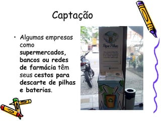 Captação Algumas empresas como  supermercados, bancos ou redes de farmácia  têm seus  cestos para descarte de pilhas e baterias . 