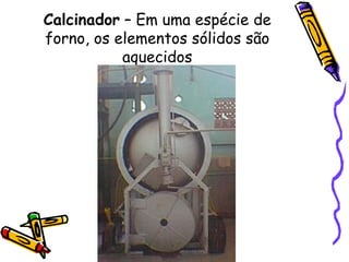Calcinador  – Em uma espécie de forno, os elementos sólidos são aquecidos 
