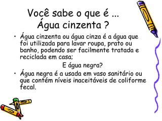 Você sabe o que é ... Água cinzenta ? Água cinzenta ou água cinza é a água que foi utilizada para lavar roupa, prato ou banho, podendo ser facilmente tratada e reciclada em casa; E água negra? Água negra é a usada em vaso sanitário ou que contém níveis inaceitáveis de coliforme fecal. 