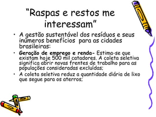 “ Raspas e restos me interessam” A gestão sustentável dos resíduos e seus inúmeros benefícios  para as cidades brasileiras: Geração de emprego e renda-  Estima-se que existam hoje 500 mil catadores. A coleta seletiva significa abrir novas frentes de trabalho para as populações consideradas excluídas; A coleta seletiva reduz a quantidade diária de lixo que segue para os aterros; 