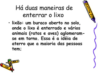 Há duas maneiras de enterrar o lixo  lixão: um buraco aberto no solo, onde o lixo é enterrado e vários animais (ratos e aves) aglomeram-se em torno. Essa é a idéia de aterro que a maioria das pessoas tem;  