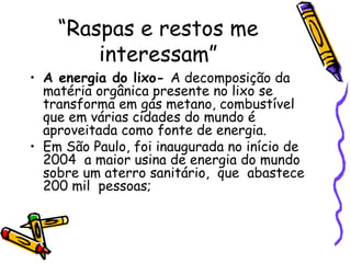 “ Raspas e restos me interessam” A energia do lixo-  A decomposição da matéria orgânica presente no lixo se transforma em gás metano, combustível que em várias cidades do mundo é aproveitada como fonte de energia. Em São Paulo, foi inaugurada no início de 2004  a maior usina de energia do mundo sobre um aterro sanitário,  que  abastece 200 mil  pessoas; 